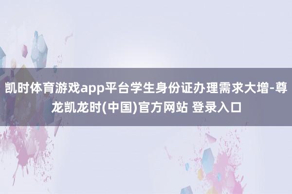 凯时体育游戏app平台学生身份证办理需求大增-尊龙凯龙时(中国)官方网站 登录入口