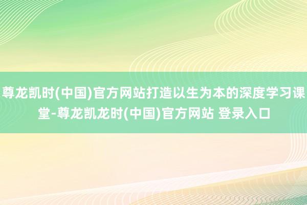 尊龙凯时(中国)官方网站打造以生为本的深度学习课堂-尊龙凯龙时(中国)官方网站 登录入口