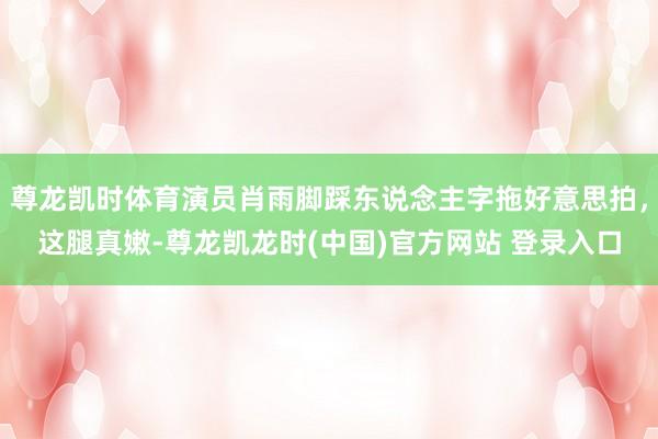 尊龙凯时体育演员肖雨脚踩东说念主字拖好意思拍，这腿真嫩-尊龙凯龙时(中国)官方网站 登录入口