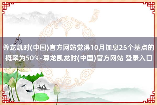尊龙凯时(中国)官方网站觉得10月加息25个基点的概率为50%-尊龙凯龙时(中国)官方网站 登录入口