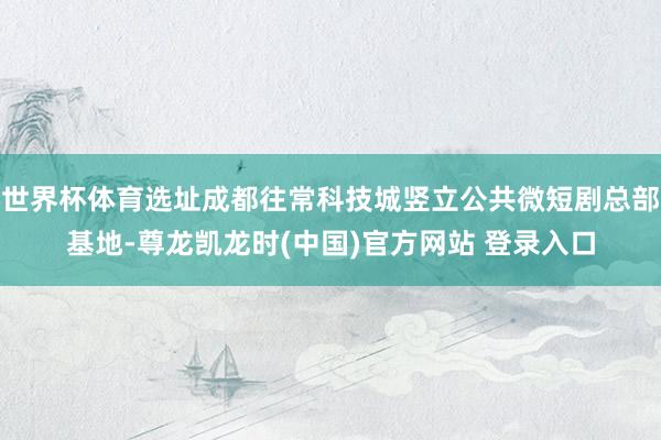 世界杯体育选址成都往常科技城竖立公共微短剧总部基地-尊龙凯龙时(中国)官方网站 登录入口