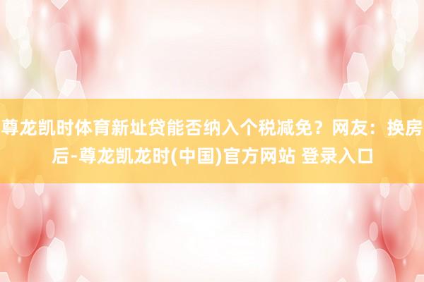 尊龙凯时体育新址贷能否纳入个税减免？网友：换房后-尊龙凯龙时(中国)官方网站 登录入口