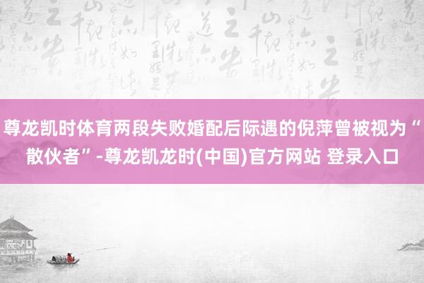 尊龙凯时体育两段失败婚配后际遇的倪萍曾被视为“散伙者”-尊龙凯龙时(中国)官方网站 登录入口