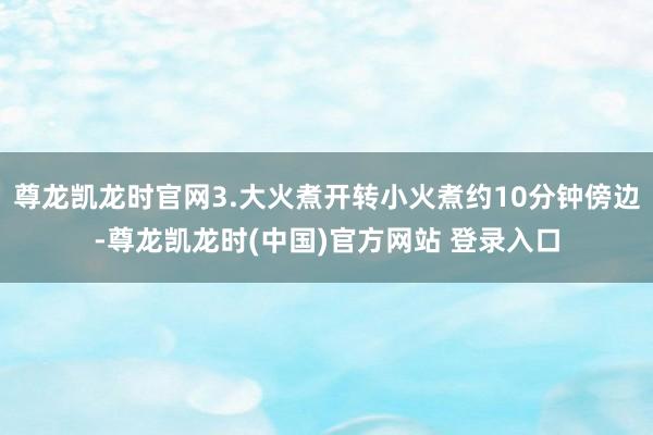 尊龙凯龙时官网3.大火煮开转小火煮约10分钟傍边-尊龙凯龙时(中国)官方网站 登录入口
