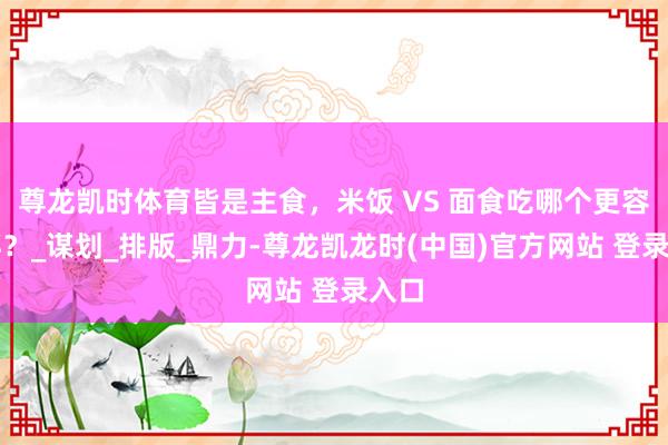 尊龙凯时体育皆是主食，米饭 VS 面食吃哪个更容易胖？_谋划_排版_鼎力-尊龙凯龙时(中国)官方网站 登录入口