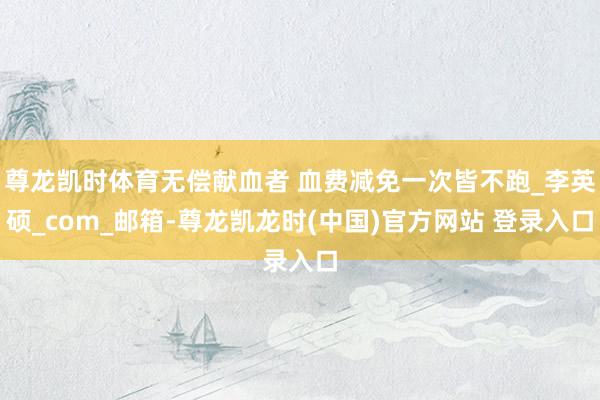 尊龙凯时体育无偿献血者 血费减免一次皆不跑_李英硕_com_邮箱-尊龙凯龙时(中国)官方网站 登录入口