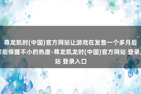 尊龙凯时(中国)官方网站让游戏在发售一个多月后依然能保握不小的热度-尊龙凯龙时(中国)官方网站 登录入口