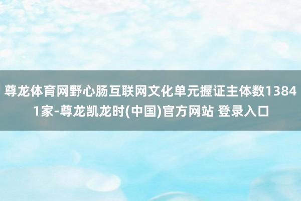 尊龙体育网野心肠互联网文化单元握证主体数13841家-尊龙凯龙时(中国)官方网站 登录入口