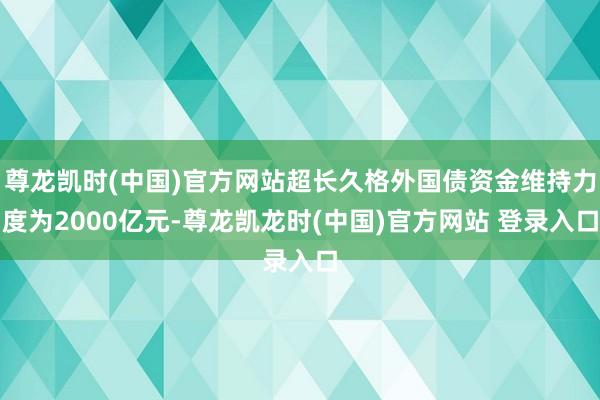 尊龙凯时(中国)官方网站超长久格外国债资金维持力度为2000亿元-尊龙凯龙时(中国)官方网站 登录入口