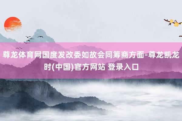 尊龙体育网国度发改委如故会同筹商方面-尊龙凯龙时(中国)官方网站 登录入口