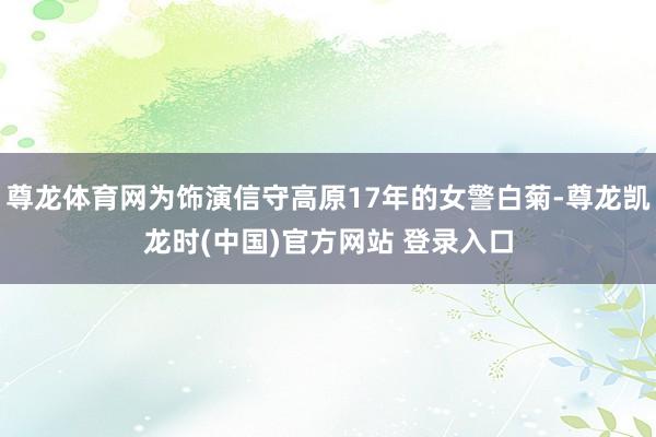 尊龙体育网为饰演信守高原17年的女警白菊-尊龙凯龙时(中国)官方网站 登录入口