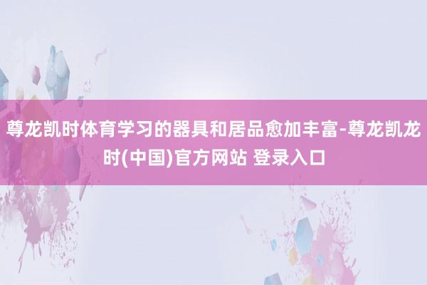 尊龙凯时体育学习的器具和居品愈加丰富-尊龙凯龙时(中国)官方网站 登录入口