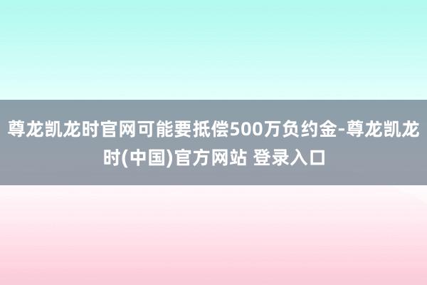 尊龙凯龙时官网可能要抵偿500万负约金-尊龙凯龙时(中国)官方网站 登录入口
