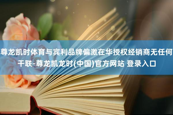 尊龙凯时体育与宾利品牌偏激在华授权经销商无任何干联-尊龙凯龙时(中国)官方网站 登录入口