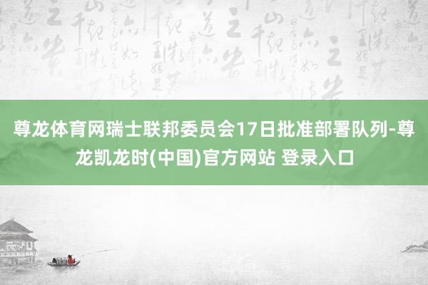 尊龙体育网瑞士联邦委员会17日批准部署队列-尊龙凯龙时(中国)官方网站 登录入口