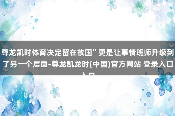 尊龙凯时体育决定留在故国”更是让事情班师升级到了另一个层面-尊龙凯龙时(中国)官方网站 登录入口