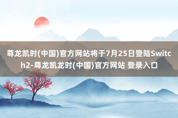 尊龙凯时(中国)官方网站将于7月25日登陆Switch2-尊龙凯龙时(中国)官方网站 登录入口