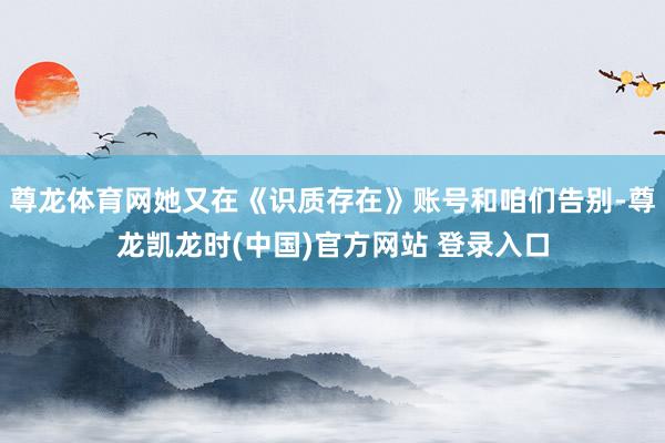 尊龙体育网她又在《识质存在》账号和咱们告别-尊龙凯龙时(中国)官方网站 登录入口
