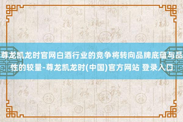 尊龙凯龙时官网白酒行业的竞争将转向品牌底蕴与品性的较量-尊龙凯龙时(中国)官方网站 登录入口