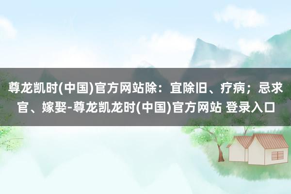 尊龙凯时(中国)官方网站除：宜除旧、疗病；忌求官、嫁娶-尊龙凯龙时(中国)官方网站 登录入口