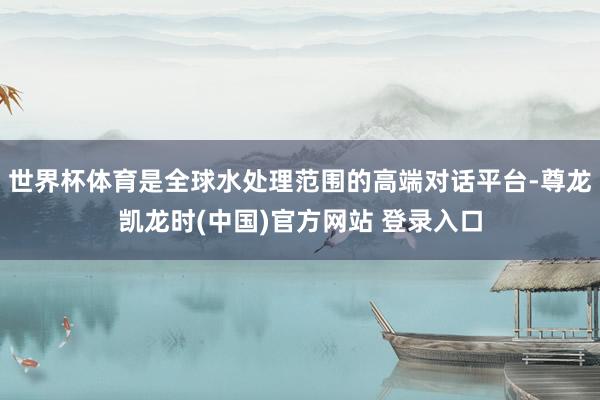 世界杯体育是全球水处理范围的高端对话平台-尊龙凯龙时(中国)官方网站 登录入口