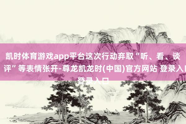 凯时体育游戏app平台这次行动弃取“听、看、谈、评”等表情张开-尊龙凯龙时(中国)官方网站 登录入口