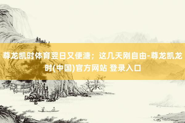 尊龙凯时体育翌日又便溏；这几天刚自由-尊龙凯龙时(中国)官方网站 登录入口