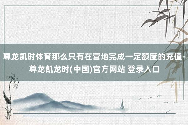 尊龙凯时体育那么只有在营地完成一定额度的充值-尊龙凯龙时(中国)官方网站 登录入口