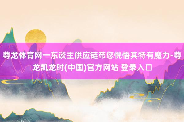 尊龙体育网一东谈主供应链带您恍悟其特有魔力-尊龙凯龙时(中国)官方网站 登录入口