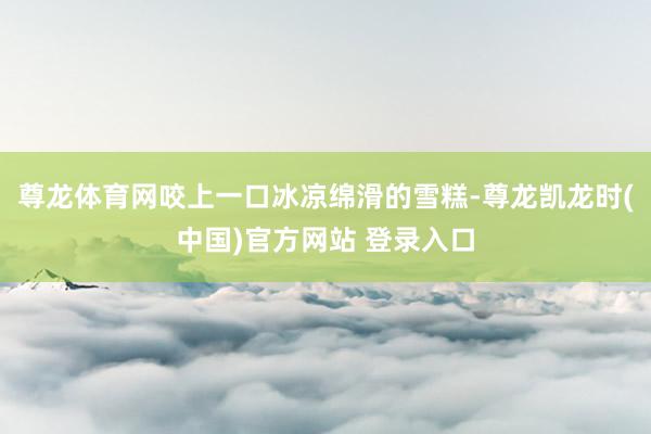 尊龙体育网咬上一口冰凉绵滑的雪糕-尊龙凯龙时(中国)官方网站 登录入口