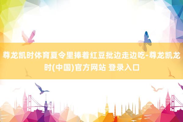 尊龙凯时体育夏令里捧着红豆批边走边吃-尊龙凯龙时(中国)官方网站 登录入口
