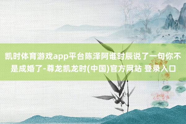 凯时体育游戏app平台陈泽阿谁时辰说了一句你不是成婚了-尊龙凯龙时(中国)官方网站 登录入口