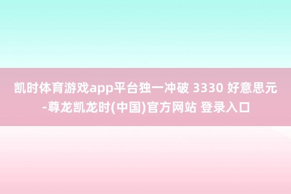 凯时体育游戏app平台独一冲破 3330 好意思元-尊龙凯龙时(中国)官方网站 登录入口