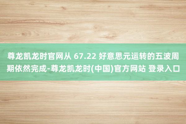 尊龙凯龙时官网从 67.22 好意思元运转的五波周期依然完成-尊龙凯龙时(中国)官方网站 登录入口
