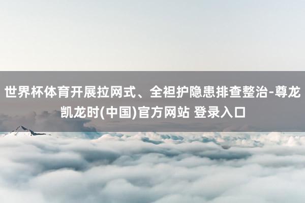 世界杯体育开展拉网式、全袒护隐患排查整治-尊龙凯龙时(中国)官方网站 登录入口