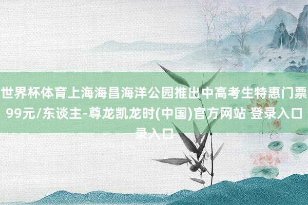 世界杯体育上海海昌海洋公园推出中高考生特惠门票99元/东谈主-尊龙凯龙时(中国)官方网站 登录入口