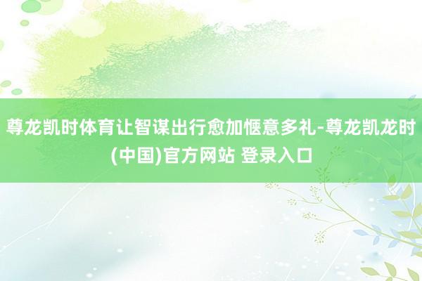 尊龙凯时体育让智谋出行愈加惬意多礼-尊龙凯龙时(中国)官方网站 登录入口