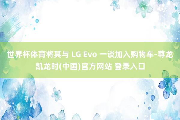 世界杯体育将其与 LG Evo 一谈加入购物车-尊龙凯龙时(中国)官方网站 登录入口