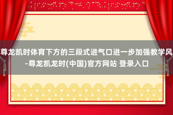 尊龙凯时体育下方的三段式进气口进一步加强教学风-尊龙凯龙时(中国)官方网站 登录入口