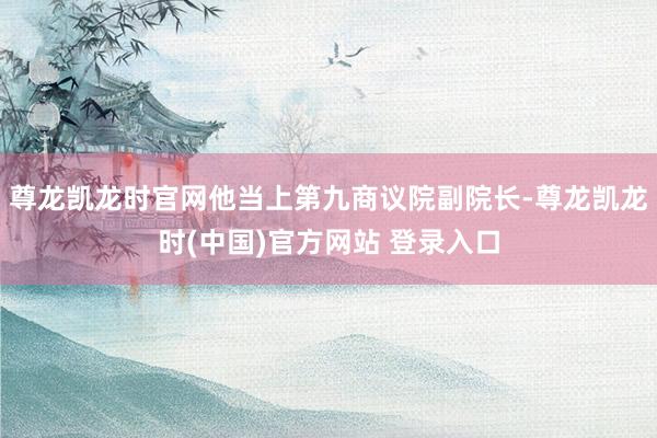 尊龙凯龙时官网他当上第九商议院副院长-尊龙凯龙时(中国)官方网站 登录入口