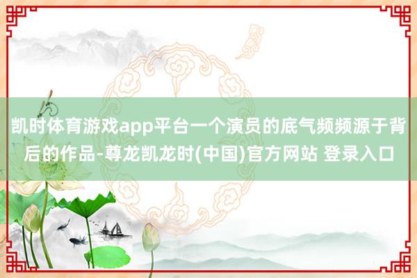 凯时体育游戏app平台一个演员的底气频频源于背后的作品-尊龙凯龙时(中国)官方网站 登录入口