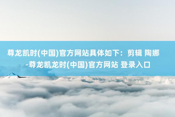 尊龙凯时(中国)官方网站具体如下：剪辑 陶娜    -尊龙凯龙时(中国)官方网站 登录入口
