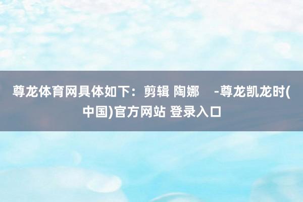 尊龙体育网具体如下：剪辑 陶娜    -尊龙凯龙时(中国)官方网站 登录入口