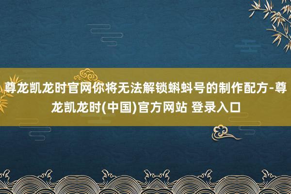 尊龙凯龙时官网你将无法解锁蝌蚪号的制作配方-尊龙凯龙时(中国)官方网站 登录入口