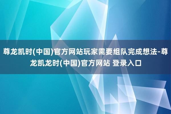 尊龙凯时(中国)官方网站玩家需要组队完成想法-尊龙凯龙时(中国)官方网站 登录入口