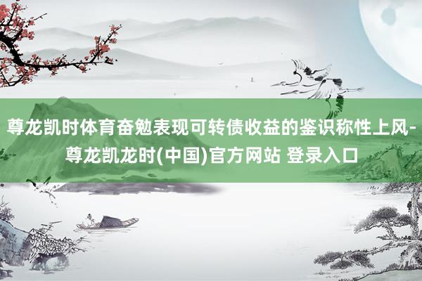尊龙凯时体育奋勉表现可转债收益的鉴识称性上风-尊龙凯龙时(中国)官方网站 登录入口