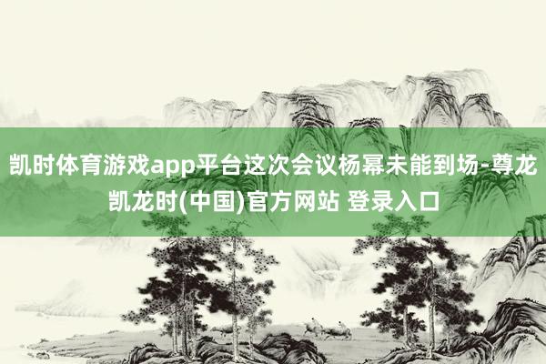 凯时体育游戏app平台这次会议杨幂未能到场-尊龙凯龙时(中国)官方网站 登录入口