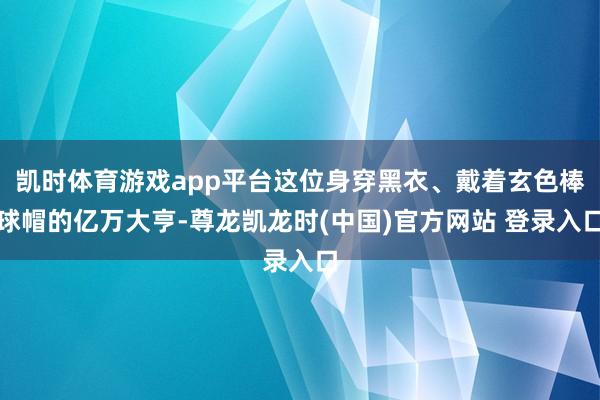 凯时体育游戏app平台这位身穿黑衣、戴着玄色棒球帽的亿万大亨-尊龙凯龙时(中国)官方网站 登录入口