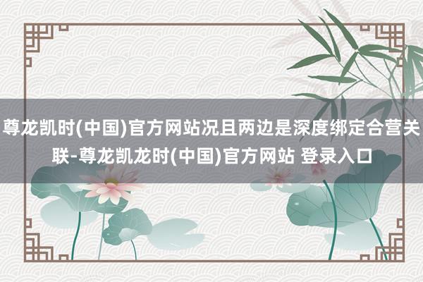 尊龙凯时(中国)官方网站况且两边是深度绑定合营关联-尊龙凯龙时(中国)官方网站 登录入口