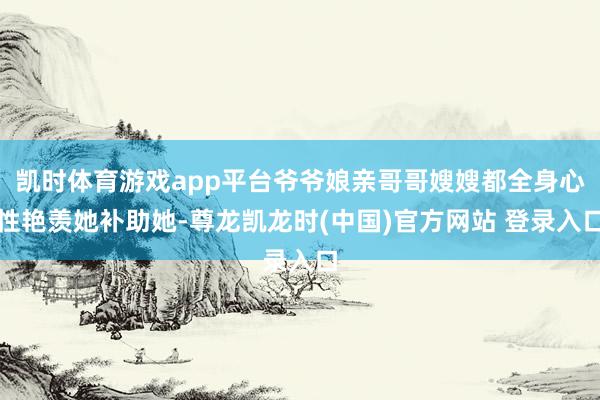 凯时体育游戏app平台爷爷娘亲哥哥嫂嫂都全身心性艳羡她补助她-尊龙凯龙时(中国)官方网站 登录入口